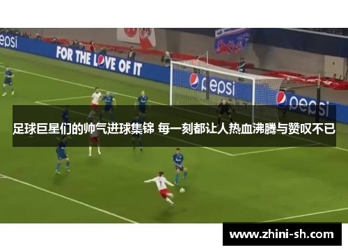 足球巨星们的帅气进球集锦 每一刻都让人热血沸腾与赞叹不已